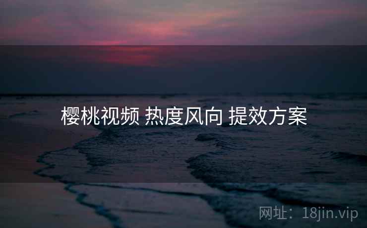 樱桃视频 热度风向 提效方案